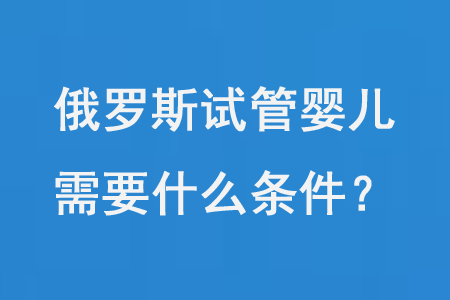 俄罗斯试管婴儿需要什么条件？